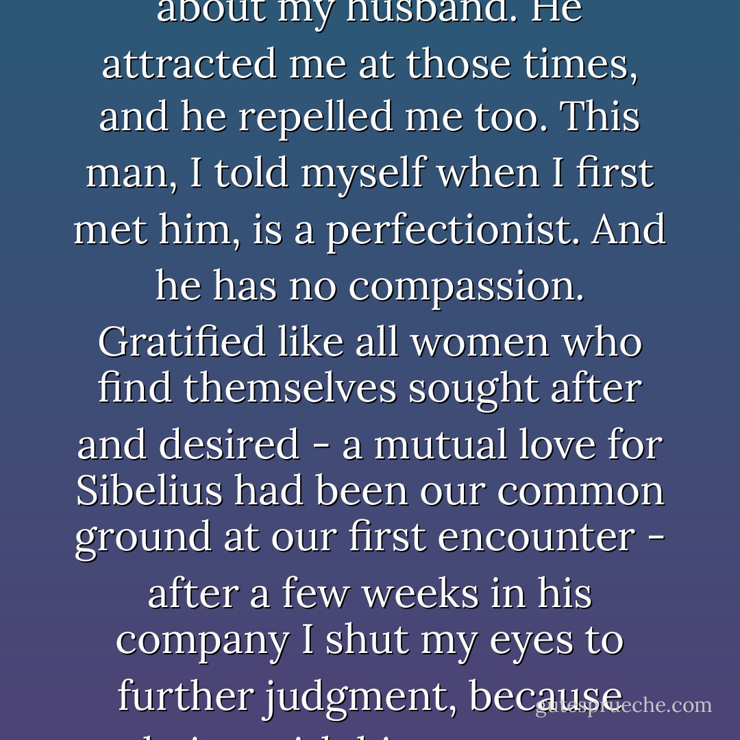 When Stephen talked about stalking chamois his whole expression changed. The features became more aquiline, the nose sharpened, the chin narrowed, and his eyes-steel blue - somehow took on the cold brilliance of a northern sky. I am being very frank about my husband. He attracted me at those times, and he repelled me too. This man, I told myself when I first met him, is a perfectionist. And he has no compassion. Gratified like all women who find themselves sought after and desired - a mutual love for Sibelius had been our common ground at our first encounter - after a few weeks in his company I shut my eyes to further judgment, because being with him gave me pleasure. It flattered my self-esteem. The perfectionist, admired by other women, now sought me. Marriage was in every sense a coup. It was only afterwards that I knew myself deceived. ("The Chamois") - Daphne du Maurier