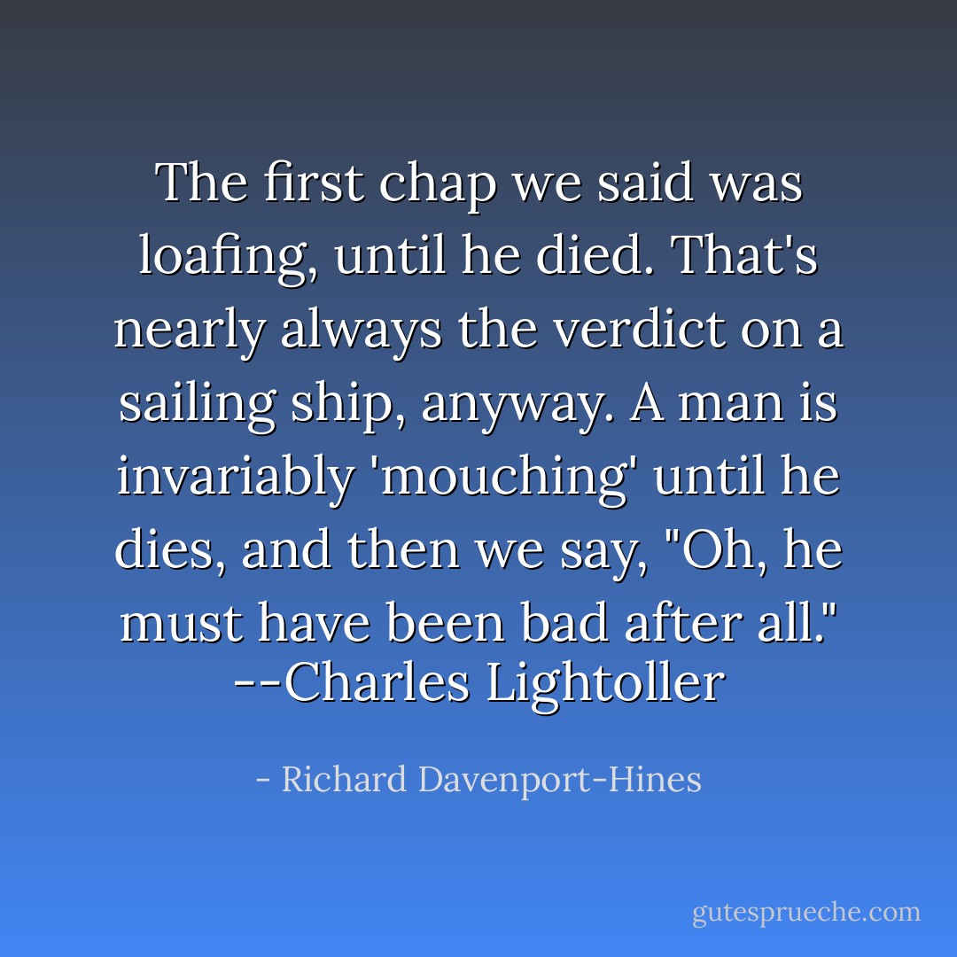 The first chap we said was loafing, until he died. That's nearly always the verdict on a sailing ship, anyway. A man is invariably 'mouching' until he dies, and then we say, "Oh, he must have been bad after all." --Charles Lightoller - Richard Davenport-Hines