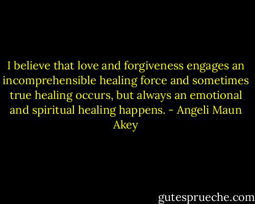 I believe that love and forgiveness engages an incomprehensible healing force and sometimes true healing occurs, but always an emotional and spiritual healing happens. - Angeli Maun Akey