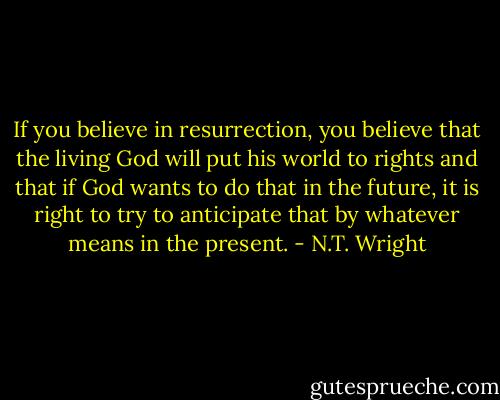 If you believe in resurrection, you believe that the living God will put his world to rights and that if God wants to do that in the future, it is right to try to anticipate that by whatever means in the present. - N.T. Wright