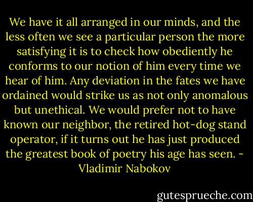 We have it all arranged in our minds, and the less often we see a particular person the more satisfying it is to check how obediently he conforms to our notion of him every time we hear of him. Any deviation in the fates we have ordained would strike us as not only anomalous but unethical. We would prefer not to have known our neighbor, the retired hot-dog stand operator, if it turns out he has just produced the greatest book of poetry his age has seen. - Vladimir Nabokov