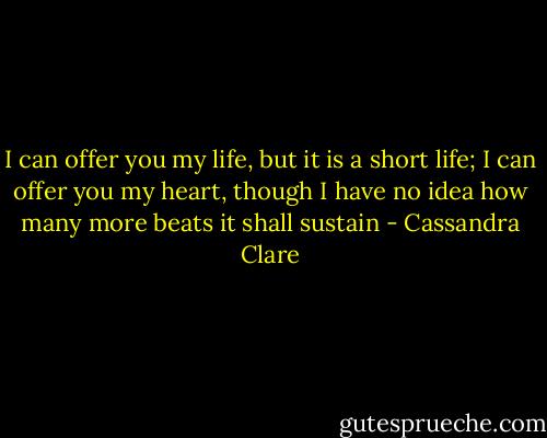 I can offer you my life, but it is a short life; I can offer you my heart, though I have no idea how many more beats it shall sustain - Cassandra Clare