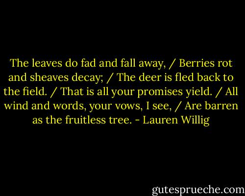 The leaves do fad and fall away, / Berries rot and sheaves decay; / The deer is fled back to the field. / That is all your promises yield. / All wind and words, your vows, I see, / Are barren as the fruitless tree. - Lauren Willig