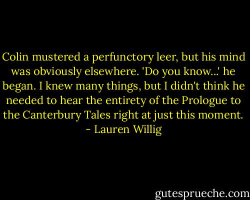 Colin mustered a perfunctory leer, but his mind was obviously elsewhere. 'Do you know...' he began.<br />I knew many things, but I didn't think he needed to hear the entirety of the Prologue to the Canterbury Tales right at just this moment. - Lauren Willig