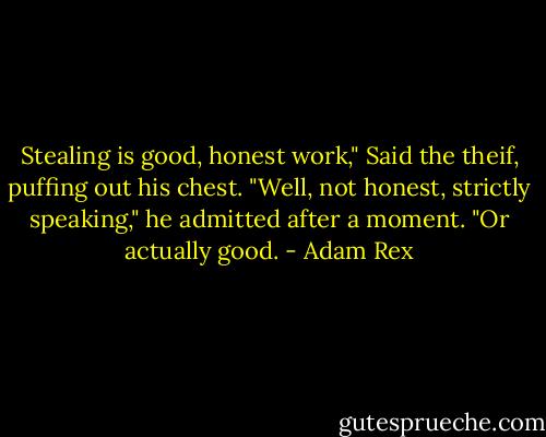 Stealing is good, honest work," Said the theif, puffing out his chest. "Well, not honest, strictly speaking," he admitted after a moment. "Or actually good. - Adam Rex