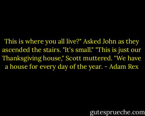 This is where you all live?" Asked John as they ascended the stairs. "It's small."<br />"This is just our Thanksgiving house," Scott muttered. "We have a house for every day of the year. - Adam Rex
