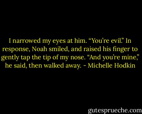 I narrowed my eyes at him. “You’re evil.”<br />In response, Noah smiled, and raised his finger to gently tap the tip of my nose.<br />“And you’re mine,” he said, then walked away. - Michelle Hodkin