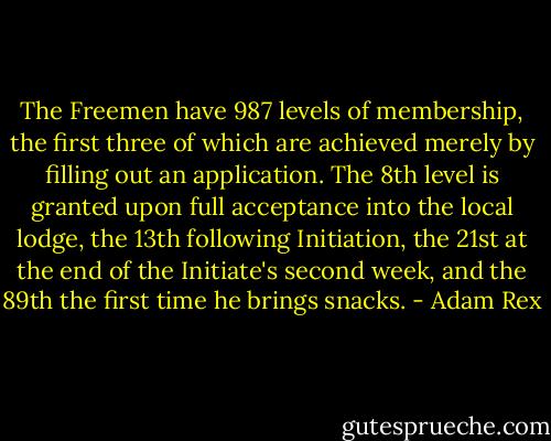 The Freemen have 987 levels of membership, the first three of which are achieved merely by filling out an application. The 8th level is granted upon full acceptance into the local lodge, the 13th following Initiation, the 21st at the end of the Initiate's second week, and the 89th the first time he brings snacks. - Adam Rex