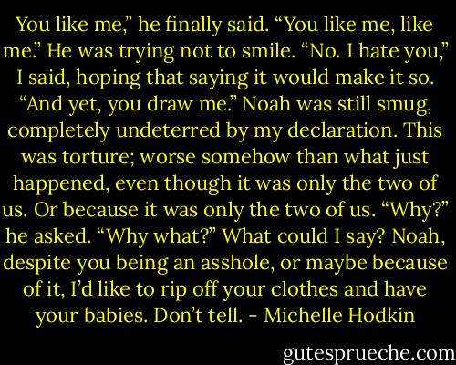 You like me,” he finally said. “You like me, like me.” He was trying not to smile.<br />“No. I hate you,” I said, hoping that saying it would make it so.<br />“And yet, you draw me.” Noah was still smug, completely undeterred by my declaration.<br />This was torture; worse somehow than what just happened, even though it was only the two of us. Or because it was only the two of us.<br />“Why?” he asked.<br />“Why what?” What could I say? Noah, despite you being an asshole, or maybe because of it, I’d like to rip off your clothes and have your babies. Don’t tell. - Michelle Hodkin