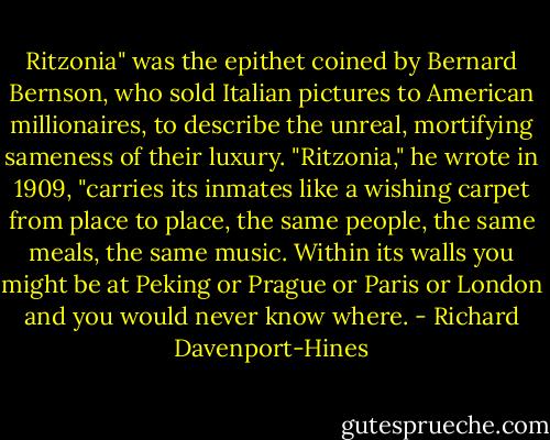 Ritzonia" was the epithet coined by Bernard Bernson, who sold Italian pictures to American millionaires, to describe the unreal, mortifying sameness of their luxury. "Ritzonia," he wrote in 1909, "carries its inmates like a wishing carpet from place to place, the same people, the same meals, the same music. Within its walls you might be at Peking or Prague or Paris or London and you would never know where. - Richard Davenport-Hines