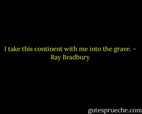 I take this continent with me into the grave. - Ray Bradbury