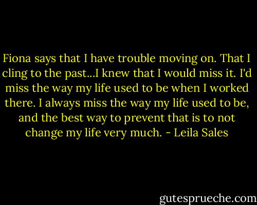 Fiona says that I have trouble moving on. That I cling to the past...I knew that I would miss it. I'd miss the way my life used to be when I worked there. I always miss the way my life used to be, and the best way to prevent that is to not change my life very much. - Leila Sales
