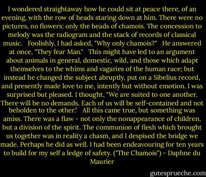 I wondered straightaway how he could sit at peace there, of an evening, with the row of heads staring down at him. There were no pictures, no flowers: only the heads of chamois. The concession to melody was the radiogram and the stack of records of classical music.<br /> <br />Foolishly, I had asked, "Why only chamois?"<br /> <br />He answered at once, "They fear Man."<br /> <br />This might have led to an argument about animals in general, domestic, wild, and those which adapt themselves to the whims and vagaries of the human race; but instead he changed the subject abruptly, put on a Sibelius record, and presently made love to me, intently but without emotion. I was surprised but pleased. I thought, "We are suited to one another. There will be no demands. Each of us will be self-contained and not beholden to the other."<br /> <br />All this came true, but something was amiss. There was a flaw - not only the nonappearance of children, but a division of the spirit. The communion of flesh which brought us together was in reality a chasm, and I despised the bridge we made. Perhaps he did as well. I had been endeavouring for ten years to build for my self a ledge of safety. ("The Chamois") - Daphne du Maurier