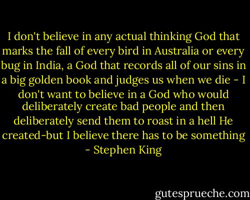I don't believe in any actual thinking God that marks the fall of every bird in Australia or every bug in India, a God that records all of our sins in a big golden book and judges us when we die - I don't want to believe in a God who would deliberately create bad people and then deliberately send them to roast in a hell He created-but I believe there has to be something - Stephen King