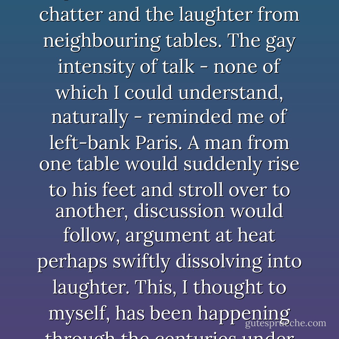 I left them to it, the pointing of fingers on maps, the tracing of mountain villages, the tracks and contours on maps of larger scale, and basked for the one evening allowed to me in the casual, happy atmosphere of the taverna where we dined. I enjoyed poking my finger in a pan and choosing my own piece of lamb. I liked the chatter and the laughter from neighbouring tables. The gay intensity of talk - none of which I could understand, naturally - reminded me of left-bank Paris. A man from one table would suddenly rise to his feet and stroll over to another, discussion would follow, argument at heat perhaps swiftly dissolving into laughter. This, I thought to myself, has been happening through the centuries under this same sky, in the warm air with a bite to it, the sap drink pungent as the sap running through the veins of these Greeks, witty and cynical as Aristophanes himself, in the shadow, unmoved, inviolate, of Athene's Parthenon. ("The Chamois") - Daphne du Maurier