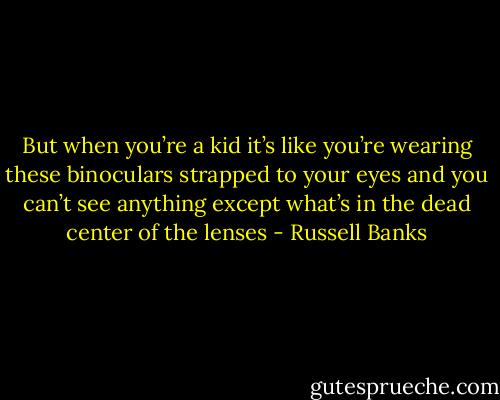 But when you’re a kid it’s like you’re wearing these binoculars strapped to your eyes and you can’t see anything except what’s in the dead center of the lenses - Russell Banks