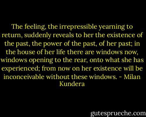 The feeling, the irrepressible yearning to return, suddenly reveals to her the existence of the past, the power of the past, of her past; in the house of her life there are windows now, windows opening to the rear, onto what she has experienced; from now on her existence will be inconceivable without these windows. - Milan Kundera