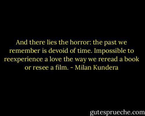 And there lies the horror: the past we remember is devoid of time. Impossible to reexperience a love the way we reread a book or resee a film. - Milan Kundera