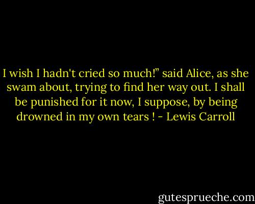 I wish I hadn't cried so much!” said Alice, as she swam about, trying to find her way out.<br />I shall be punished for it now, I suppose, by being drowned in my own tears ! - Lewis Carroll