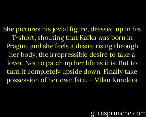 She pictures his jovial figure, dressed up in his T-short, shouting that Kafka was born in Prague, and she feels a desire rising through her body, the irrepressible desire to take a lover. Not to patch up her life as it is. But to turn it completely upside down. Finally take possession of her own fate. - Milan Kundera