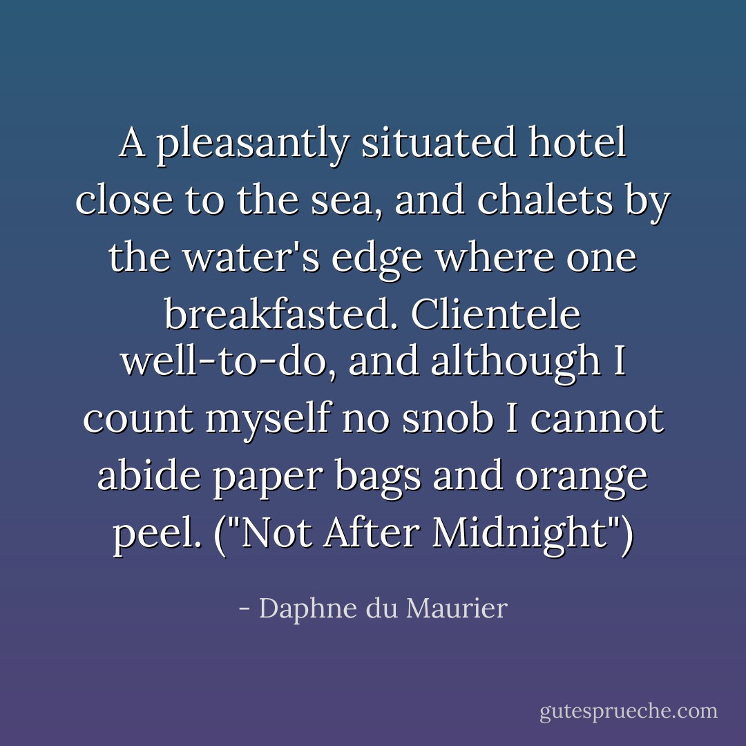 A pleasantly situated hotel close to the sea, and chalets by the water's edge where one breakfasted. Clientele well-to-do, and although I count myself no snob I cannot abide paper bags and orange peel. ("Not After Midnight") - Daphne du Maurier
