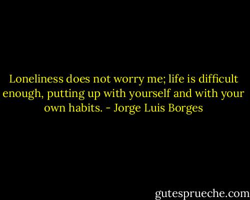 Loneliness does not worry me; life is difficult enough, putting up with yourself and with your own habits. - Jorge Luis Borges