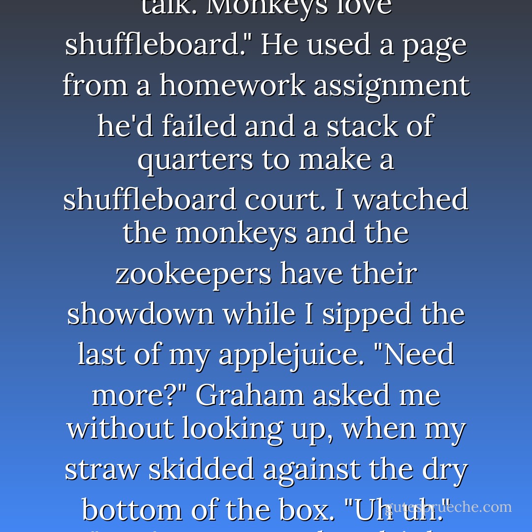 So once the zookeeper realized it was the monkeys who stole the bananas, he knew there was only one way he'd be able to get them back."<br />"How?" I whispered. My throat was so sore.<br />"Don't talk. He had to beat them in shuffleboard, of course."<br />"What?"<br />"I said don't talk. Monkeys love shuffleboard."<br />He used a page from a homework assignment he'd failed and a stack of quarters to make a shuffleboard court. I watched the monkeys and the zookeepers have their showdown while I sipped the last of my applejuice.<br />"Need more?" Graham asked me without looking up, when my straw skidded against the dry bottom of the box.<br />"Uh uh."<br />"You're supposed to drink juice."<br />"I just drank some."<br />"More, though."<br />I shook my head.<br />"Drink more juice or the monkeys are going to kill you. The only thing they love more than shuffleboard is beating up dehydrated sick boys. - Hannah Moskowitz
