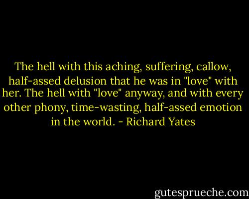 The hell with this aching, suffering, callow, half-assed delusion that he was in "love" with her. The hell with "love" anyway, and with every other phony, time-wasting, half-assed emotion in the world. - Richard Yates