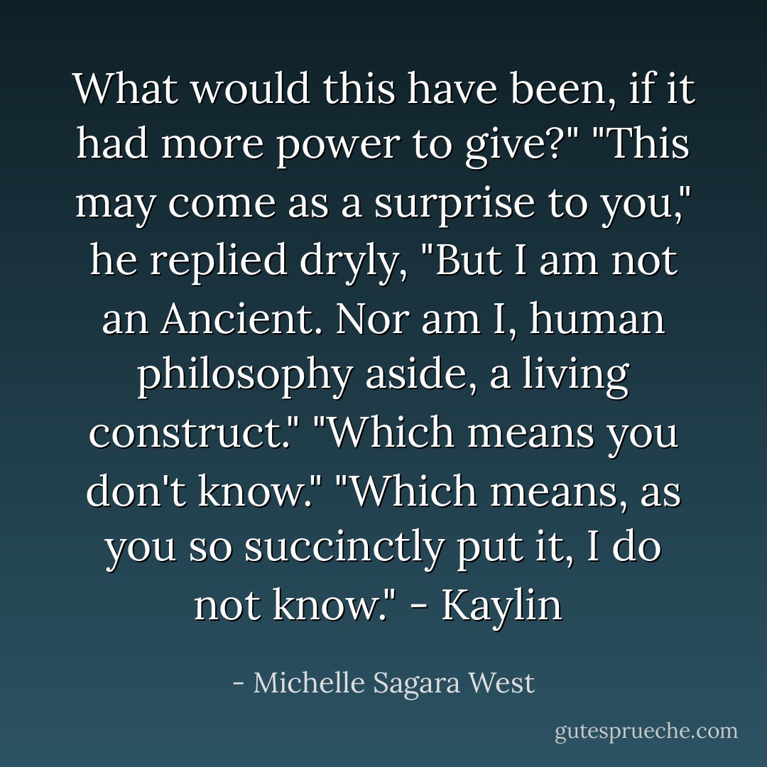 What would this have been, if it had more power to give?"<br />"This may come as a surprise to you," he replied dryly, "But I am not an Ancient. Nor am I, human philosophy aside, a living construct."<br />"Which means you don't know."<br />"Which means, as you so succinctly put it, I do not know." - Kaylin  - Michelle Sagara West