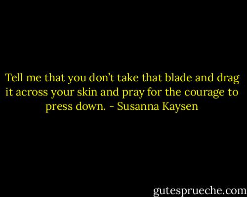 Tell me that you don’t take that blade and drag it across your skin and pray for the courage to press down. - Susanna Kaysen
