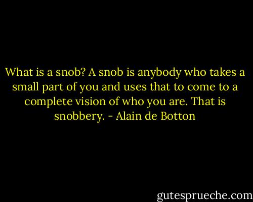 What is a snob? A snob is anybody who takes a small part of you and uses that to come to a complete vision of who you are. That is snobbery. - Alain de Botton