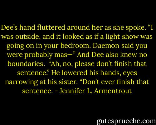 Dee’s hand fluttered around her as she spoke. “I was outside, and it looked as if a light show was going on in your bedroom. Daemon said you were probably mas—”<br />And Dee also knew no boundaries. <br />“Ah, no, please don’t finish that sentence.” He lowered his hands, eyes narrowing at his sister. “Don’t ever finish that sentence. - Jennifer L. Armentrout