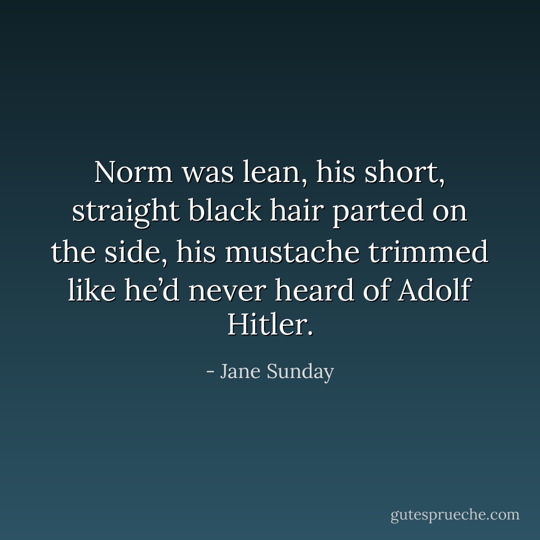 Norm was lean, his short, straight black hair parted on the side, his mustache trimmed like he’d never heard of Adolf Hitler. - Jane Sunday
