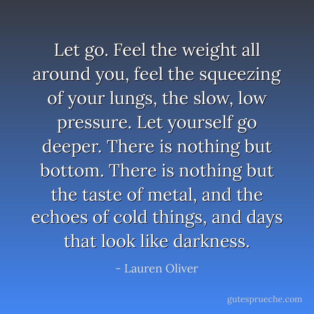 Let go. Feel the weight all around you, feel the squeezing of your lungs, the slow, low pressure. Let yourself go deeper. There is nothing but bottom. There is nothing but the taste of metal, and the echoes of cold things, and days that look like darkness. - Lauren Oliver
