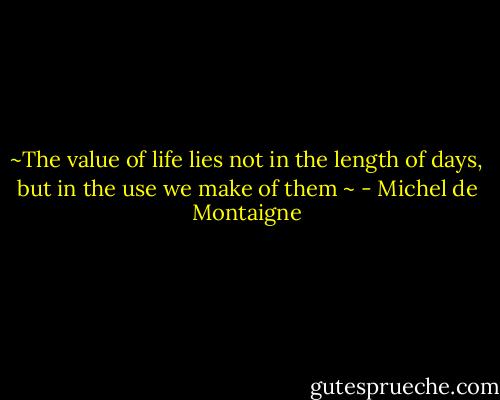 ~The value of life lies not in the length of days, but in the use we make of them ~ - Michel de Montaigne