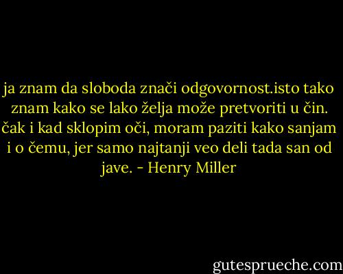 ja znam da sloboda znači odgovornost.isto tako znam kako se lako želja može pretvoriti u čin. čak i kad sklopim oči, moram paziti kako sanjam i o čemu, jer samo najtanji veo deli tada san od jave. - Henry Miller