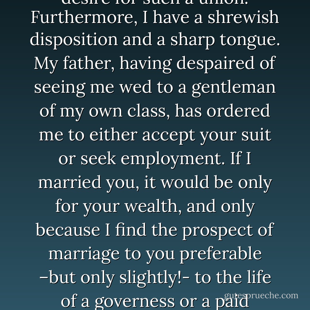 Mr. Brundy, you are no doubt as well acquainted with my circumstances as I am with yours, so let us not beat about the bush. I have a fondness for the finer things in life, and I suppose I always will. As a result, I am frightfully expensive to maintain. I have already bankrupted my father, and have no doubt I should do the same to you, should you be so foolhardy as to persist in the desire for such a union. Furthermore, I have a shrewish disposition and a sharp tongue. My father, having despaired of seeing me wed to a gentleman of my own class, has ordered me to either accept your suit or seek employment. If I married you, it would be only for your wealth, and only because I find the prospect of marriage to you preferable –but only slightly!- to the life of a governess or a paid companion. If, knowing this, you still wish to marry me, why, you have only to name the day.”<br /><br />Having delivered herself of this speech, Lady Helen waited expectantly for Mr. Brundy’s stammering retraction. Her suitor pondered her words for a long moment, then made his response.<br /><br />“’ow about Thursday? - Sheri Cobb South