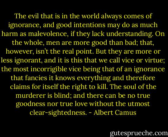 The evil that is in the world always comes of ignorance, and good intentions may do as much harm as malevolence, if they lack understanding. On the whole, men are more good than bad; that, however, isn’t the real point. But they are more or less ignorant, and it is this that we call vice or virtue; the most incorrigible vice being that of an ignorance that fancies it knows everything and therefore claims for itself the right to kill. The soul of the murderer is blind; and there can be no true goodness nor true love without the utmost clear-sightedness. - Albert Camus
