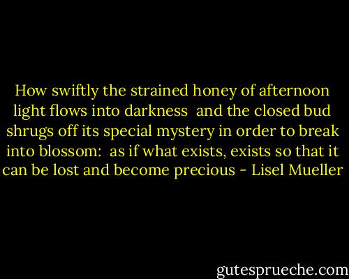 How swiftly the strained honey<br />of afternoon light<br />flows into darkness<br /><br />and the closed bud shrugs off<br />its special mystery<br />in order to break into blossom:<br /><br />as if what exists, exists<br />so that it can be lost<br />and become precious - Lisel Mueller