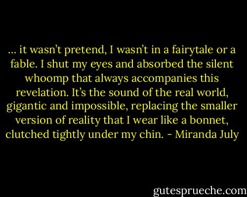 … it wasn’t pretend, I wasn’t in a fairytale or a fable. I shut my eyes and absorbed the silent whoomp that always accompanies this revelation. It’s the sound of the real world, gigantic and impossible, replacing the smaller version of reality that I wear like a bonnet, clutched tightly under my chin. - Miranda July