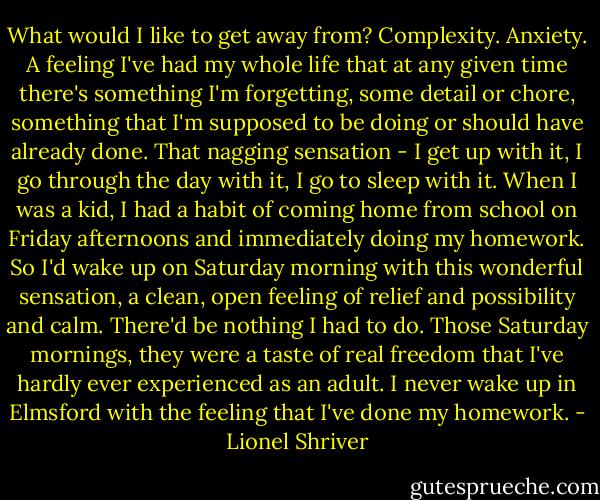 What would I like to get away from? Complexity. Anxiety. A feeling I've had my whole life that at any given time there's something I'm forgetting, some detail or chore, something that I'm supposed to be doing or should have already done. That nagging sensation - I get up with it, I go through the day with it, I go to sleep with it. When I was a kid, I had a habit of coming home from school on Friday afternoons and immediately doing my homework. So I'd wake up on Saturday morning with this wonderful sensation, a clean, open feeling of relief and possibility and calm. There'd be nothing I had to do. Those Saturday mornings, they were a taste of real freedom that I've hardly ever experienced as an adult. I never wake up in Elmsford with the feeling that I've done my homework. - Lionel Shriver