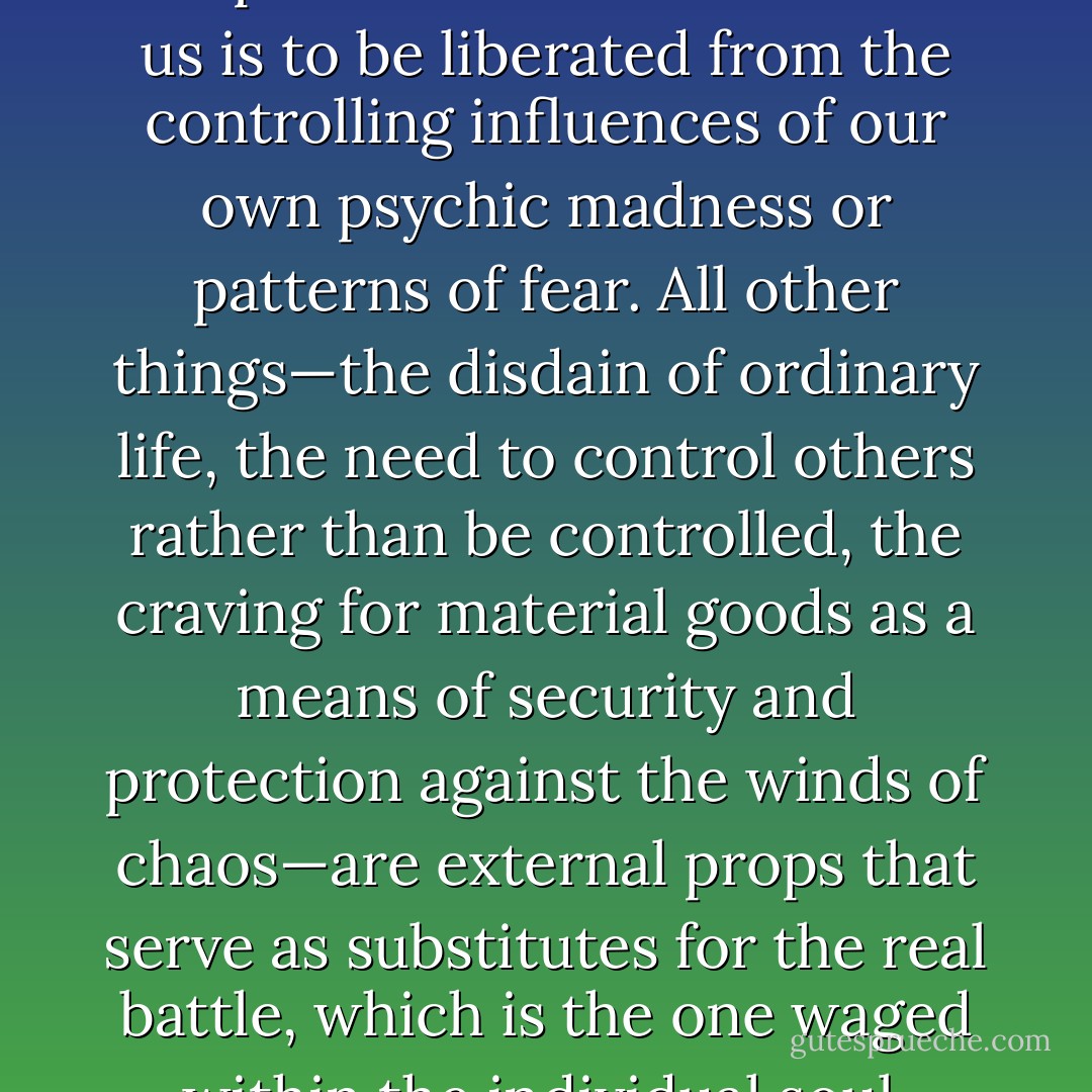 I am convinced that the deepest desire within each of us is to be liberated from the controlling influences of our own psychic madness or patterns of fear. All other things—the disdain of ordinary life, the need to control others rather than be controlled, the craving for material goods as a means of security and protection against the winds of chaos—are external props that serve as substitutes for the real battle, which is the one waged within the individual soul. - Caroline Myss