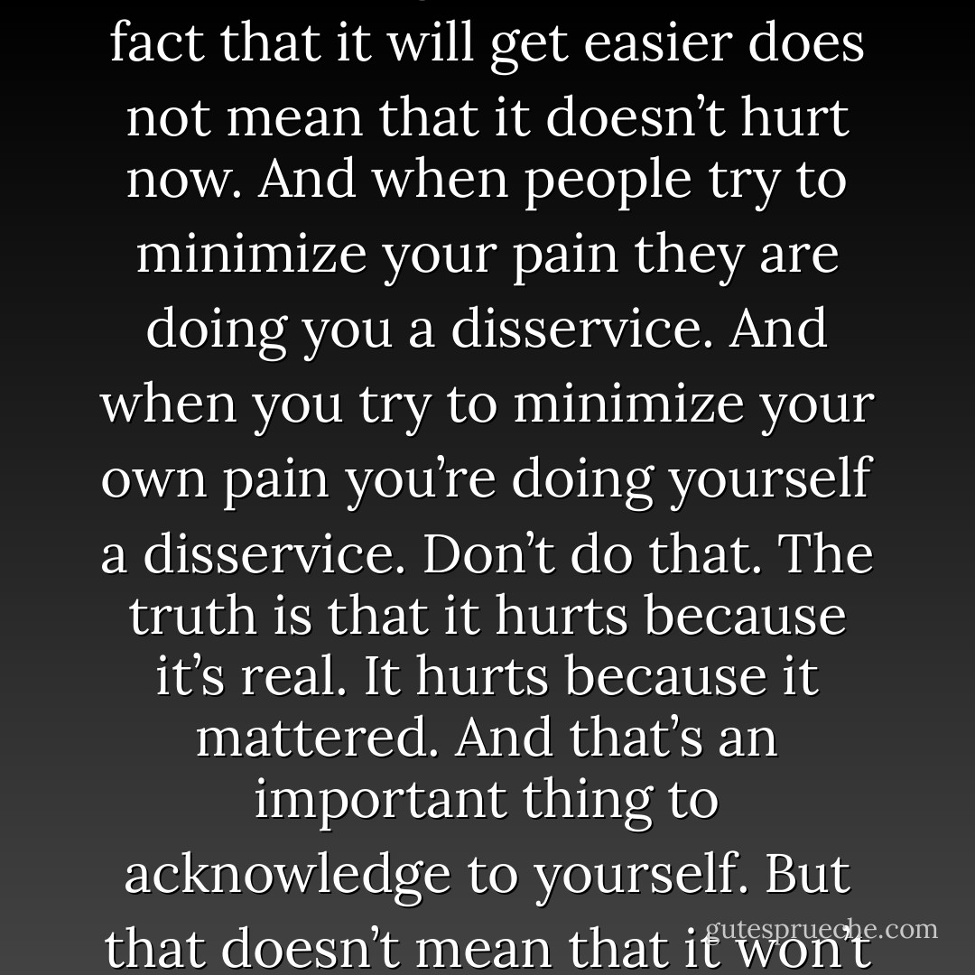 The good times and the bad times both will pass. It will pass. It will get easier. But the fact that it will get easier does not mean that it doesn’t hurt now. And when people try to minimize your pain they are doing you a disservice. And when you try to minimize your own pain you’re doing yourself a disservice. Don’t do that. The truth is that it hurts because it’s real. It hurts because it mattered. And that’s an important thing to acknowledge to yourself. But that doesn’t mean that it won’t end, that it won’t get better. Because it will. - John Green