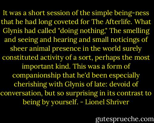 It was a short session of the simple being-ness that he had long coveted for The Afterlife. What Glynis had called "doing nothing," The smelling and seeing and hearing and small noticings of sheer animal presence in the world surely constituted activity of a sort, perhaps the most important kind. This was a form of companionship that he'd been especially cherishing with Glynis of late: devoid of conversation, but so surprising in its contrast to being by yourself. - Lionel Shriver