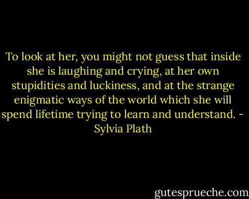 To look at her, you might not guess that inside she is laughing and crying, at her own stupidities and luckiness, and at the strange enigmatic ways of the world which she will spend lifetime trying to learn and understand. - Sylvia Plath