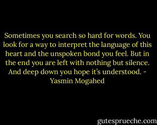 Sometimes you search so hard for words. You look for a way to interpret the language of this heart and the unspoken bond you feel. But in the end you are left with nothing but silence. And deep down you hope it’s understood. - Yasmin Mogahed