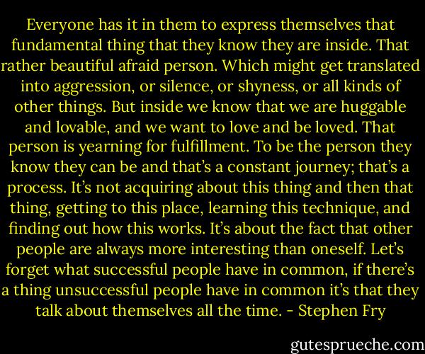 Everyone has it in them to express themselves that fundamental thing that they know they are inside. That rather beautiful afraid person. Which might get translated into aggression, or silence, or shyness, or all kinds of other things. But inside we know that we are huggable and lovable, and we want to love and be loved. That person is yearning for fulfillment. To be the person they know they can be and that’s a constant journey; that’s a process. It’s not acquiring about this thing and then that thing, getting to this place, learning this technique, and finding out how this works. It’s about the fact that other people are always more interesting than oneself. Let’s forget what successful people have in common, if there’s a thing unsuccessful people have in common it’s that they talk about themselves all the time. - Stephen Fry