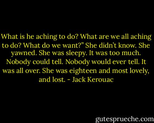 What is he aching to do? What are we all aching to do? What do we want?” She didn’t know. She yawned. She was sleepy. It was too much. Nobody could tell. Nobody would ever tell. It was all over. She was eighteen and most lovely, and lost. - Jack Kerouac