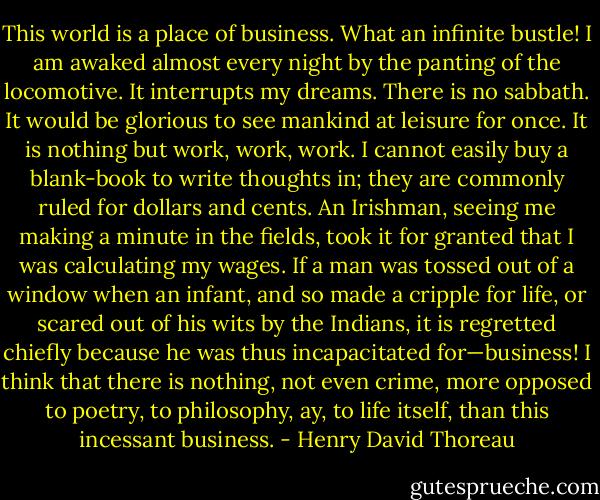 This world is a place of business. What an infinite bustle! I am awaked almost every night by the panting of the locomotive. It interrupts my dreams. There is no sabbath. It would be glorious to see mankind at leisure for once. It is nothing but work, work, work. I cannot easily buy a blank-book to write thoughts in; they are commonly ruled for dollars and cents. An Irishman, seeing me making a minute in the fields, took it for granted that I was calculating my wages. If a man was tossed out of a window when an infant, and so made a cripple for life, or scared out of his wits by the Indians, it is regretted chiefly because he was thus incapacitated for—business! I think that there is nothing, not even crime, more opposed to poetry, to philosophy, ay, to life itself, than this incessant business. - Henry David Thoreau