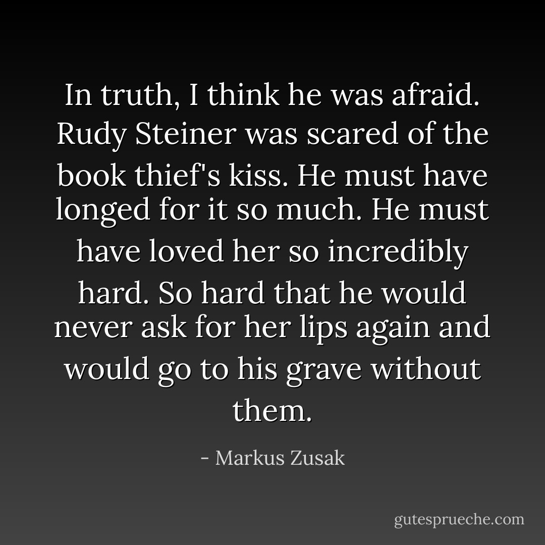 In truth, I think he was afraid. Rudy Steiner was scared of the book thief's kiss. He must have longed for it so much. He must have loved her so incredibly hard. So hard that he would never ask for her lips again and would go to his grave without them. - Markus Zusak